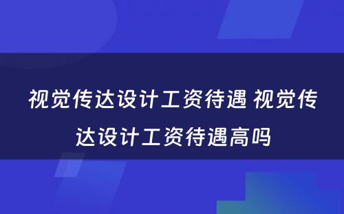 视觉传达设计工资待遇 视觉传达设计工资待遇高吗