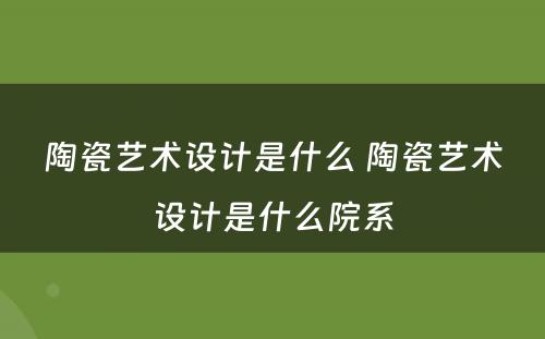 陶瓷艺术设计是什么 陶瓷艺术设计是什么院系