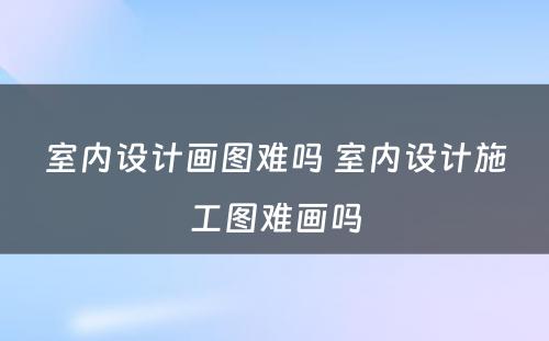 室内设计画图难吗 室内设计施工图难画吗