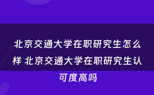 北京交通大学在职研究生怎么样 北京交通大学在职研究生认可度高吗