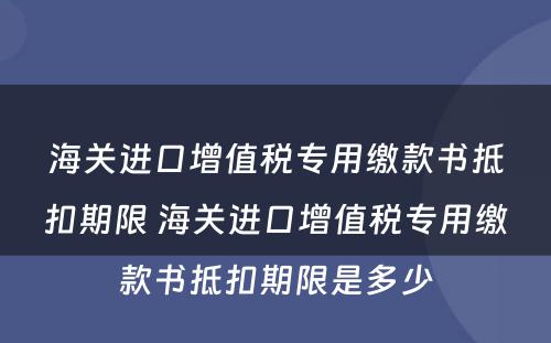 海关进口增值税专用缴款书抵扣期限 海关进口增值税专用缴款书抵扣期限是多少