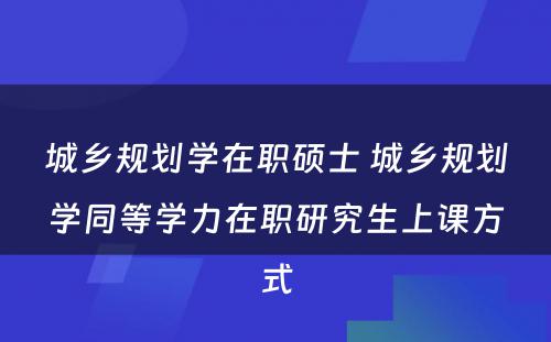 城乡规划学在职硕士 城乡规划学同等学力在职研究生上课方式