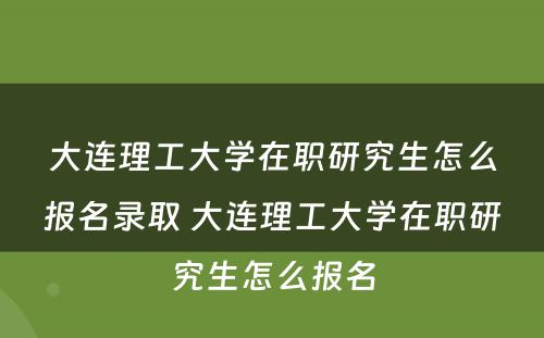 大连理工大学在职研究生怎么报名录取 大连理工大学在职研究生怎么报名