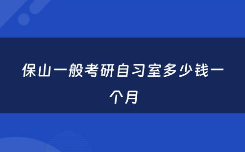 保山一般考研自习室多少钱一个月