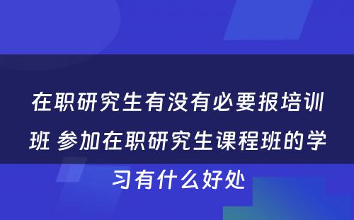 在职研究生有没有必要报培训班 参加在职研究生课程班的学习有什么好处