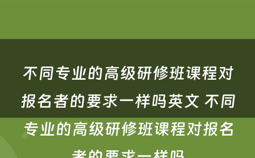 不同专业的高级研修班课程对报名者的要求一样吗英文 不同专业的高级研修班课程对报名者的要求一样吗