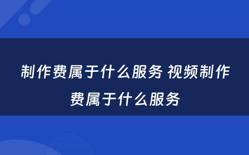 制作费属于什么服务 视频制作费属于什么服务