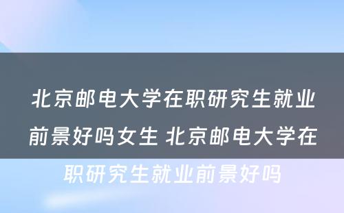 北京邮电大学在职研究生就业前景好吗女生 北京邮电大学在职研究生就业前景好吗