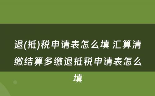 退(抵)税申请表怎么填 汇算清缴结算多缴退抵税申请表怎么填