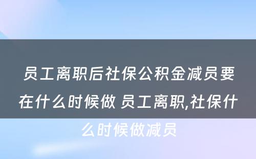 员工离职后社保公积金减员要在什么时候做 员工离职,社保什么时候做减员