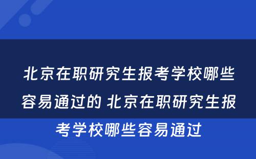 北京在职研究生报考学校哪些容易通过的 北京在职研究生报考学校哪些容易通过