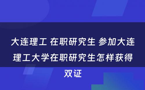 大连理工 在职研究生 参加大连理工大学在职研究生怎样获得双证