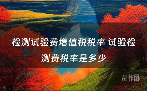 检测试验费增值税税率 试验检测费税率是多少