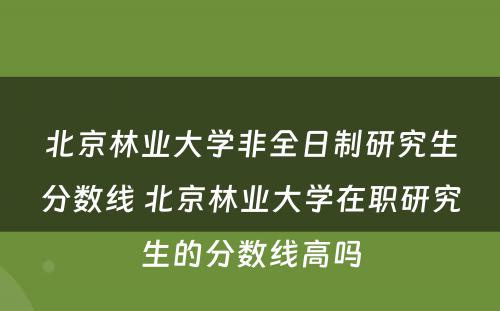 北京林业大学非全日制研究生分数线 北京林业大学在职研究生的分数线高吗