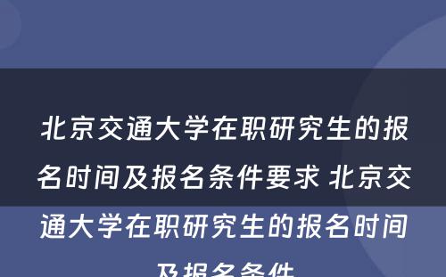 北京交通大学在职研究生的报名时间及报名条件要求 北京交通大学在职研究生的报名时间及报名条件