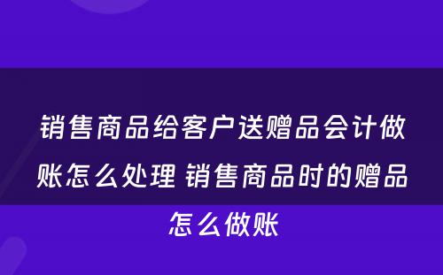 销售商品给客户送赠品会计做账怎么处理 销售商品时的赠品怎么做账