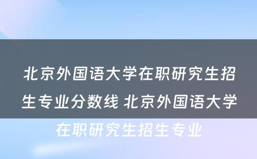 北京外国语大学在职研究生招生专业分数线 北京外国语大学在职研究生招生专业