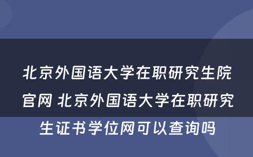 北京外国语大学在职研究生院官网 北京外国语大学在职研究生证书学位网可以查询吗