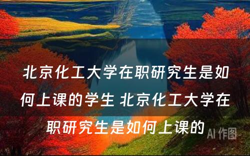 北京化工大学在职研究生是如何上课的学生 北京化工大学在职研究生是如何上课的