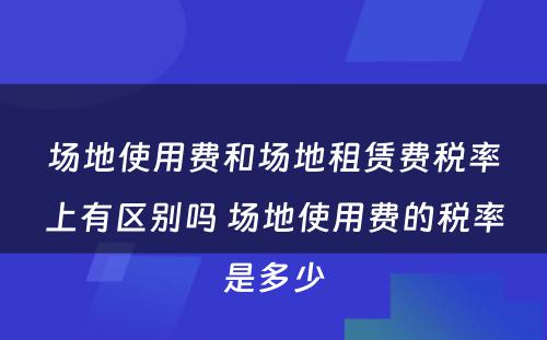 场地使用费和场地租赁费税率上有区别吗 场地使用费的税率是多少