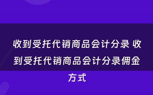 收到受托代销商品会计分录 收到受托代销商品会计分录佣金方式