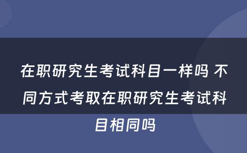 在职研究生考试科目一样吗 不同方式考取在职研究生考试科目相同吗