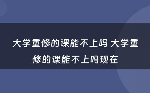 大学重修的课能不上吗 大学重修的课能不上吗现在