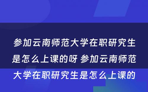 参加云南师范大学在职研究生是怎么上课的呀 参加云南师范大学在职研究生是怎么上课的