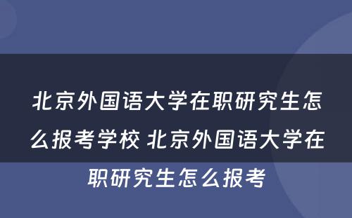 北京外国语大学在职研究生怎么报考学校 北京外国语大学在职研究生怎么报考