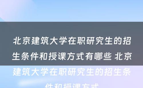 北京建筑大学在职研究生的招生条件和授课方式有哪些 北京建筑大学在职研究生的招生条件和授课方式