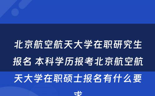 北京航空航天大学在职研究生报名 本科学历报考北京航空航天大学在职硕士报名有什么要求