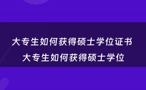 大专生如何获得硕士学位证书 大专生如何获得硕士学位