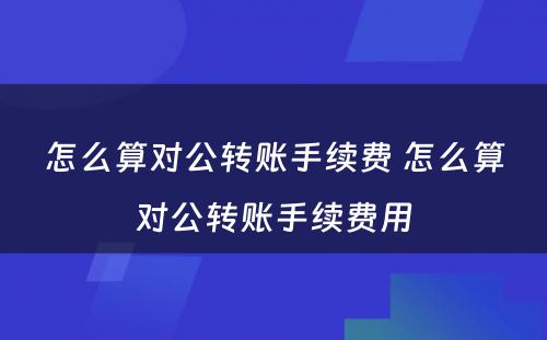 怎么算对公转账手续费 怎么算对公转账手续费用