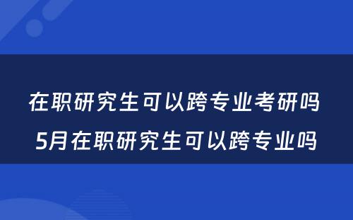 在职研究生可以跨专业考研吗 5月在职研究生可以跨专业吗