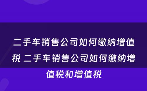 二手车销售公司如何缴纳增值税 二手车销售公司如何缴纳增值税和增值税