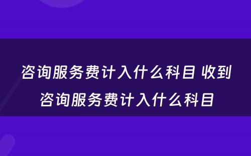 咨询服务费计入什么科目 收到咨询服务费计入什么科目