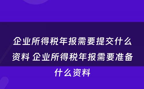 企业所得税年报需要提交什么资料 企业所得税年报需要准备什么资料