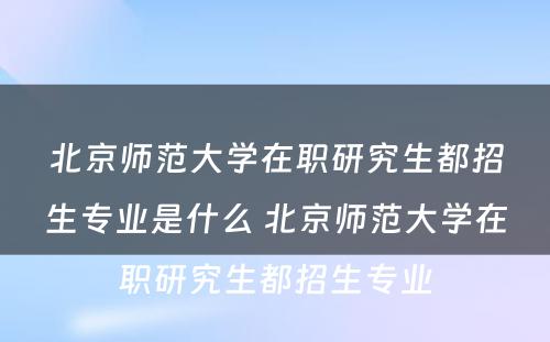 北京师范大学在职研究生都招生专业是什么 北京师范大学在职研究生都招生专业