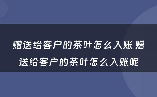 赠送给客户的茶叶怎么入账 赠送给客户的茶叶怎么入账呢