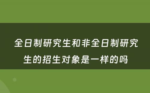  全日制研究生和非全日制研究生的招生对象是一样的吗