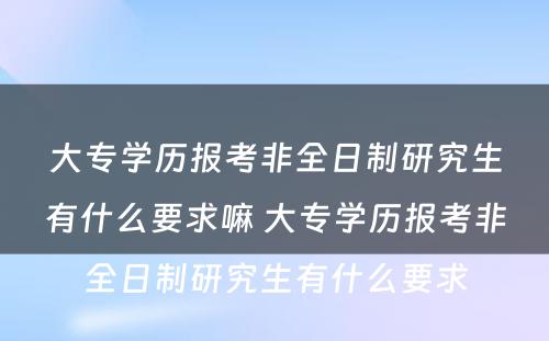 大专学历报考非全日制研究生有什么要求嘛 大专学历报考非全日制研究生有什么要求