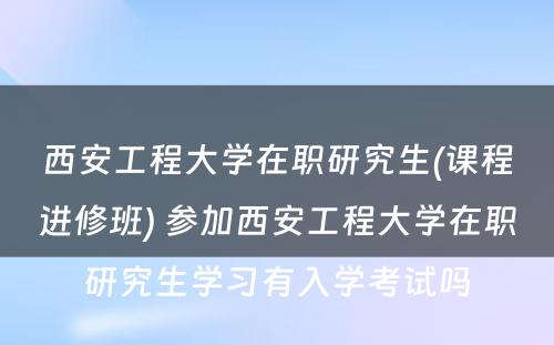 西安工程大学在职研究生(课程进修班) 参加西安工程大学在职研究生学习有入学考试吗