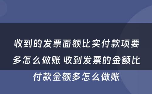 收到的发票面额比实付款项要多怎么做账 收到发票的金额比付款金额多怎么做账