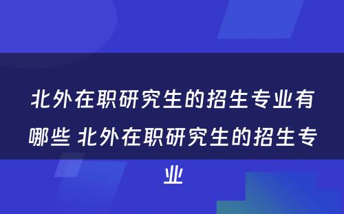 北外在职研究生的招生专业有哪些 北外在职研究生的招生专业