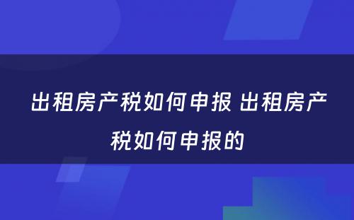 出租房产税如何申报 出租房产税如何申报的