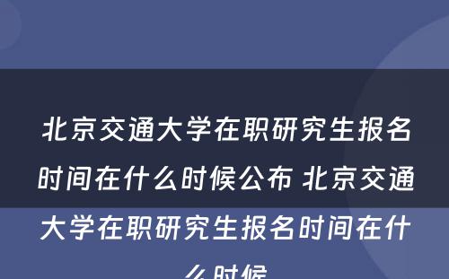 北京交通大学在职研究生报名时间在什么时候公布 北京交通大学在职研究生报名时间在什么时候