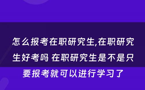 怎么报考在职研究生,在职研究生好考吗 在职研究生是不是只要报考就可以进行学习了