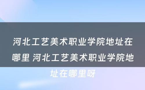 河北工艺美术职业学院地址在哪里 河北工艺美术职业学院地址在哪里呀