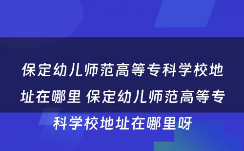 保定幼儿师范高等专科学校地址在哪里 保定幼儿师范高等专科学校地址在哪里呀