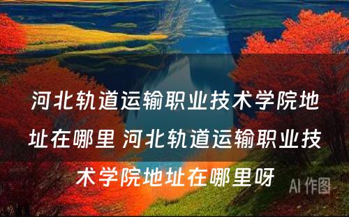河北轨道运输职业技术学院地址在哪里 河北轨道运输职业技术学院地址在哪里呀